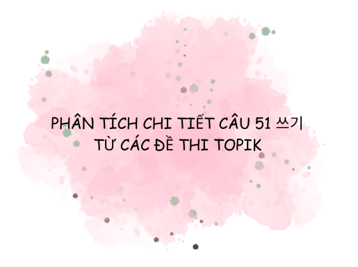 PHÂN TÍCH CHI TIẾT CÂU 51 쓰기 TỪ CÁC ĐỀ THI TOPIK KÌ 91, 92, 93, 94